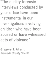 "The quality forensic interviews conducted by your office have been instrumental in our investigations involving children who have been abused or have witnessed acts of violence."