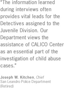 "The information learned during interviews often provides vital leads for the Detectives assigned to the Juvenile Division.  Our Department views the assistance of CALICO Center as an essential part of the investigation of child abuse cases."