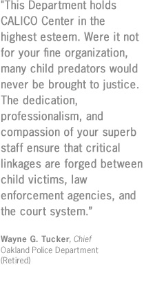 "This Department holds CALICO Center in the highest esteem.  Were it not for your fine organization, many child predators would never be brought to justice.  The dedication, professionalism, and compassion of your superb staff ensure that critical linkages are forged between child victims, law enforcement agencies, and the court system."